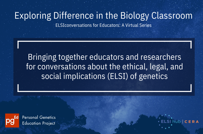 Background of a blue-toned starry night sky. 

In white the following text is written: "Exploring Difference in the Biology Classroom. ELSIconversations for Educators: A Virtual Series.
Bringing together educators and researchers for conversations about the ethical, legal, and social implications (ELSI) of genetics."

At the bottom corners of the image are the logos for the 2 organizations that work together on this virtual series. On the left, the logo for the personal genetics education project (pgEd) - and on the right, the logo for  the Center for ELSI Resources & Analysis.